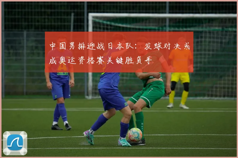 中国男排迎战日本队:发球对决或成奥运资格赛关键胜负手