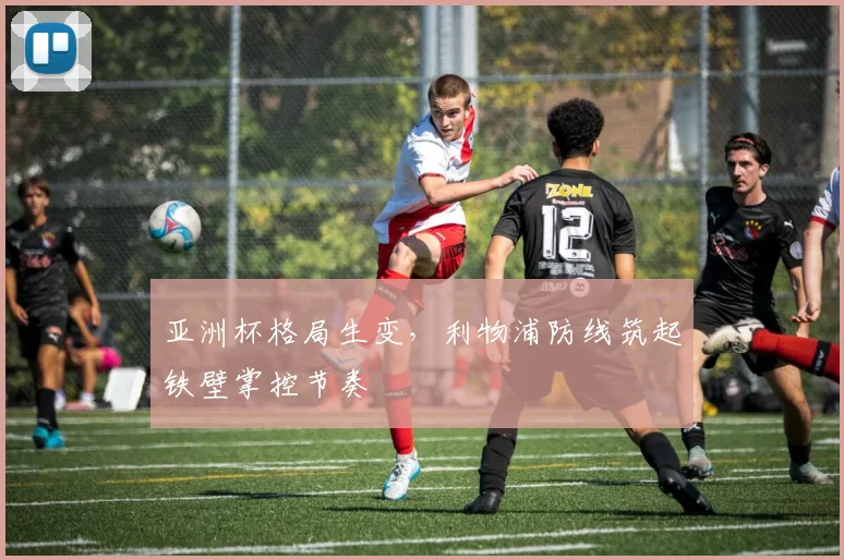 亚洲杯格局生变，利物浦防线筑起铁壁掌控节奏