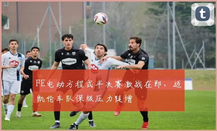 FE电动方程式半决赛激战在即，迈凯伦车队保级压力陡增