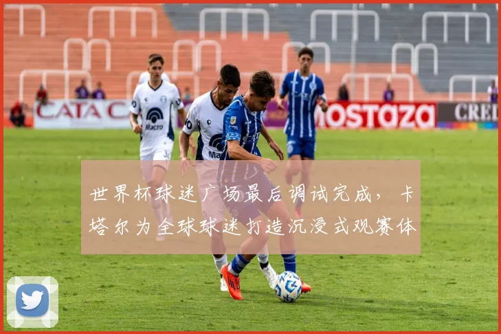 世界杯球迷广场最后调试完成，卡塔尔为全球球迷打造沉浸式观赛体验