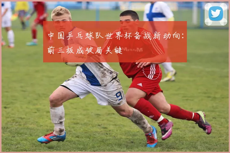 中国乒乓球队世界杯备战新动向:前三板成破局关键
