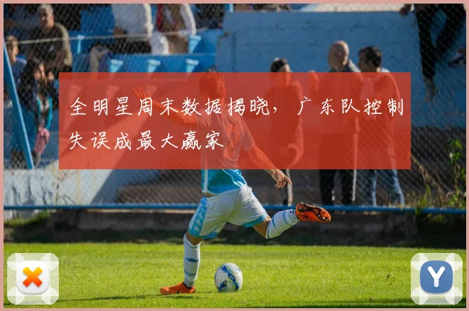 全明星周末数据揭晓,广东队控制失误成最大赢家