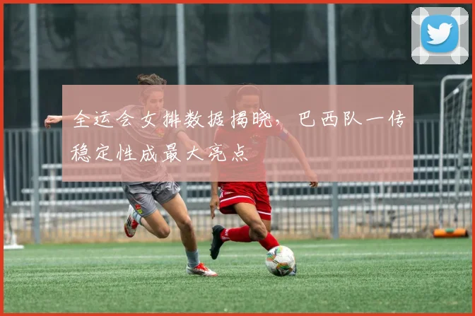 全运会女排数据揭晓，巴西队一传稳定性成最大亮点