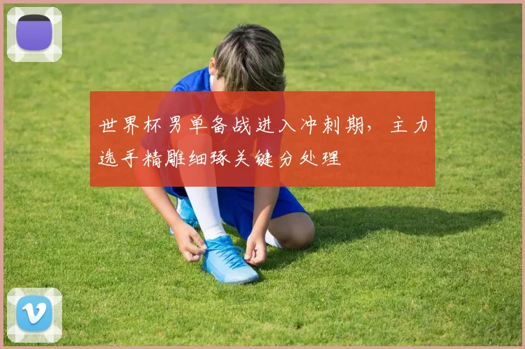 世界杯男单备战进入冲刺期，主力选手精雕细琢关键分处理