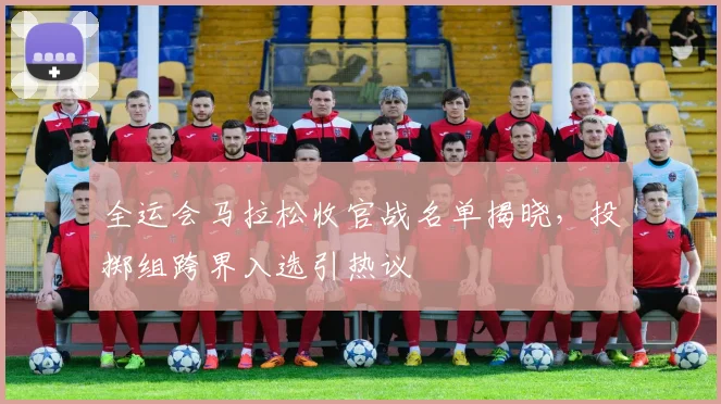 全运会马拉松收官战名单揭晓,投掷组跨界入选引热议