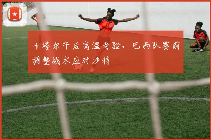 卡塔尔午后高温考验，巴西队赛前调整战术应对沙特