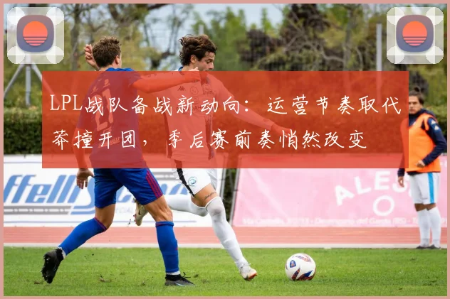 LPL战队备战新动向:运营节奏取代莽撞开团,季后赛前奏悄然改变
