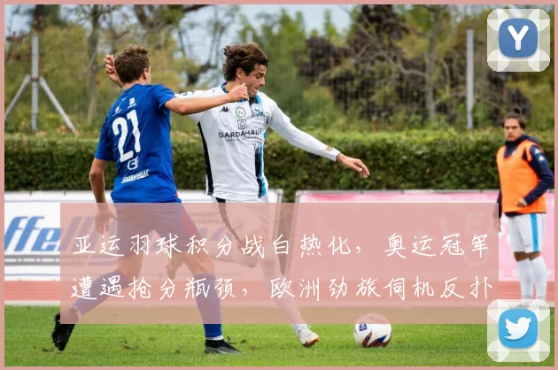 亚运羽球积分战白热化，奥运冠军遭遇抢分瓶颈，欧洲劲旅伺机反扑