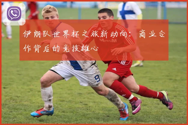伊朗队世界杯之旅新动向:商业合作背后的竞技雄心