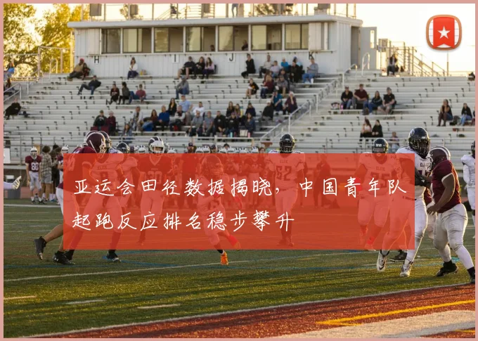 亚运会田径数据揭晓,中国青年队起跑反应排名稳步攀升