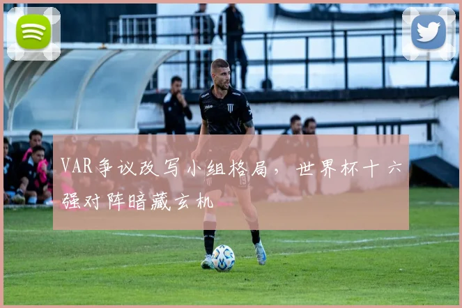 VAR争议改写小组格局，世界杯十六强对阵暗藏玄机