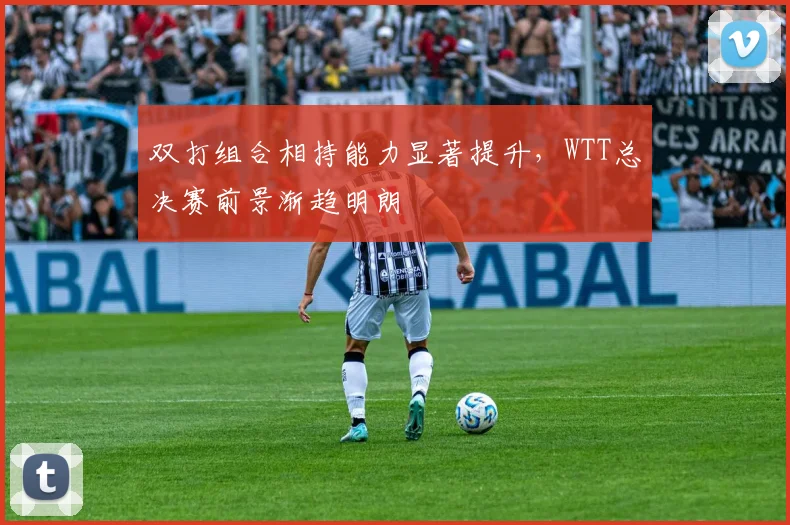 双打组合相持能力显著提升,WTT总决赛前景渐趋明朗