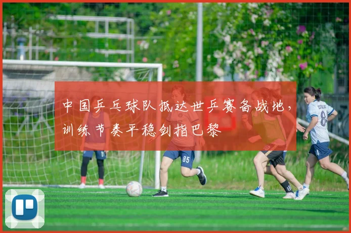 中国乒乓球队抵达世乒赛备战地，训练节奏平稳剑指巴黎