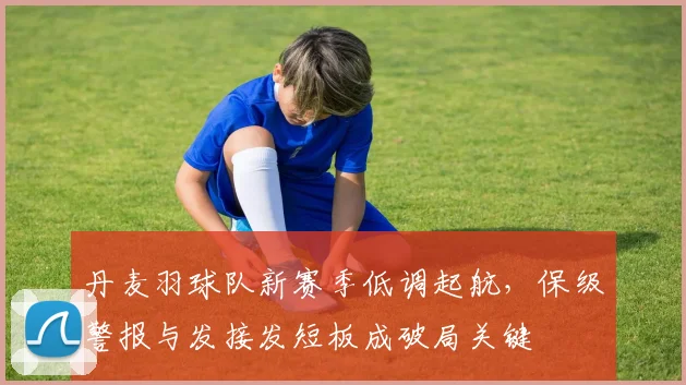 丹麦羽球队新赛季低调起航，保级警报与发接发短板成破局关键