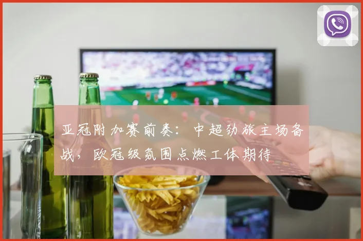亚冠附加赛前奏：中超劲旅主场备战，欧冠级氛围点燃工体期待