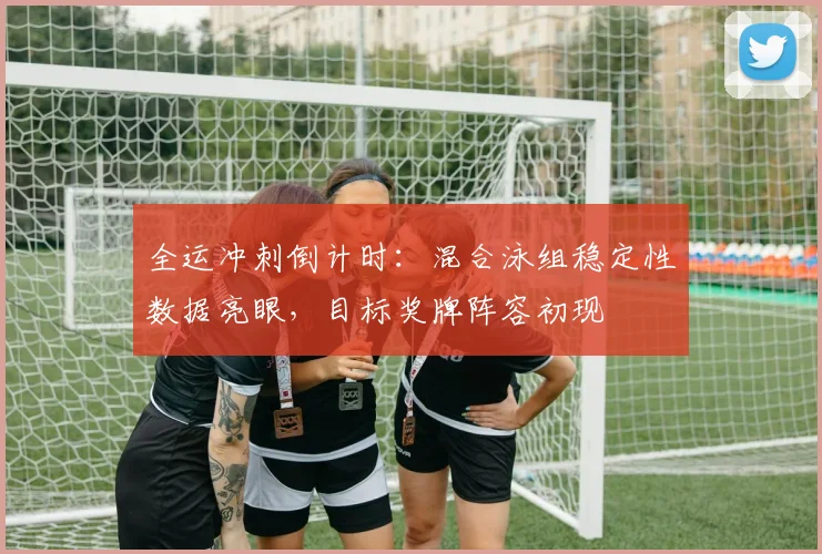 全运冲刺倒计时:混合泳组稳定性数据亮眼,目标奖牌阵容初现