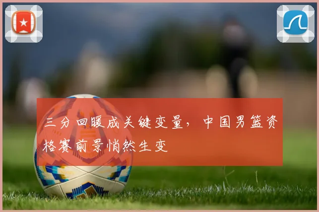 三分回暖成关键变量,中国男篮资格赛前景悄然生变