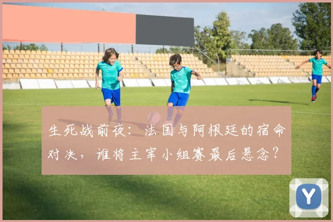 生死战前夜:法国与阿根廷的宿命对决,谁将主宰小组赛最后悬念?