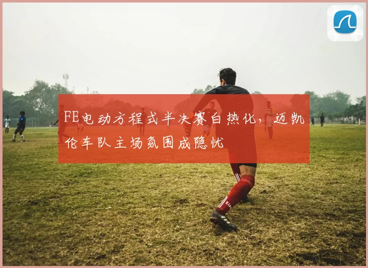 FE电动方程式半决赛白热化，迈凯伦车队主场氛围成隐忧