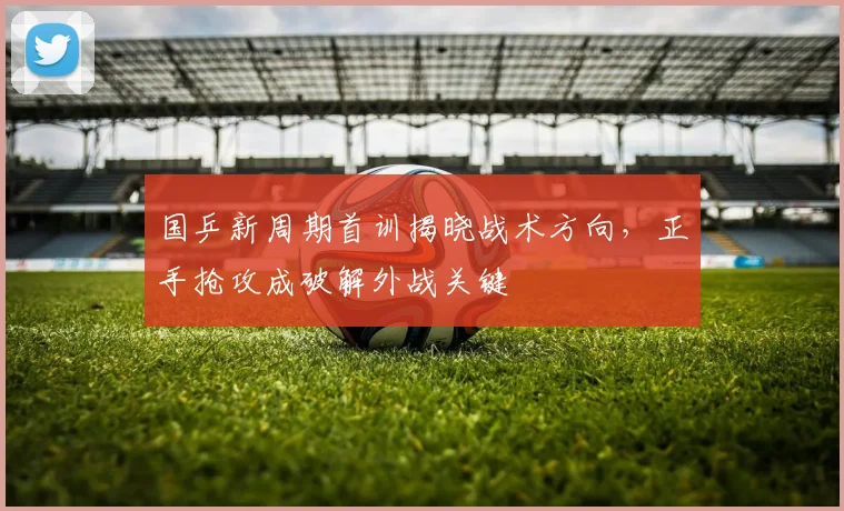 国乒新周期首训揭晓战术方向,正手抢攻成破解外战关键