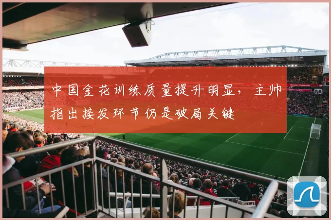 中国金花训练质量提升明显，主帅指出接发环节仍是破局关键