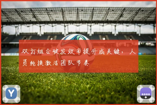 双打组合破发效率提升成关键,人员轮换激活团队节奏