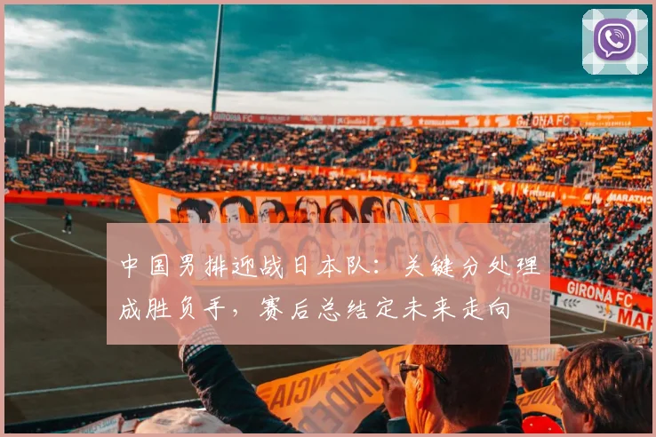 中国男排迎战日本队：关键分处理成胜负手，赛后总结定未来走向