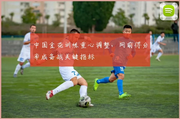 中国金花训练重心调整，网前得分率成备战关键指标