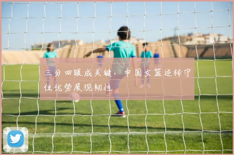 三分回暖成关键，中国女篮逆转守住优势展现韧性