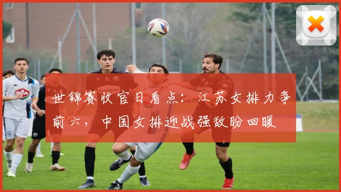 世锦赛收官日看点:江苏女排力争前六,中国女排迎战强敌盼回暖