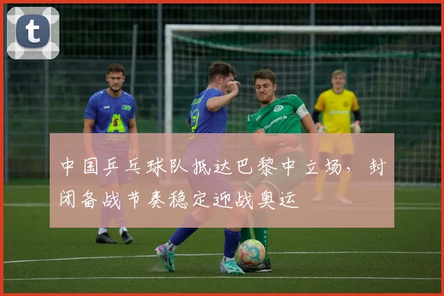 中国乒乓球队抵达巴黎中立场,封闭备战节奏稳定迎战奥运