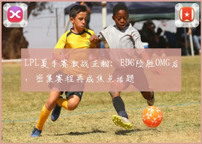 LPL夏季赛激战正酣:EDG险胜OMG后,密集赛程再成焦点话题