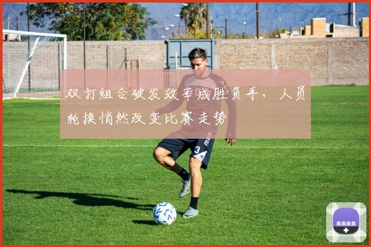 双打组合破发效率成胜负手,人员轮换悄然改变比赛走势
