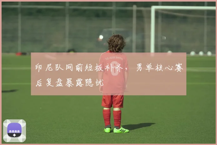 印尼队网前短板补齐,男单核心赛后复盘暴露隐忧