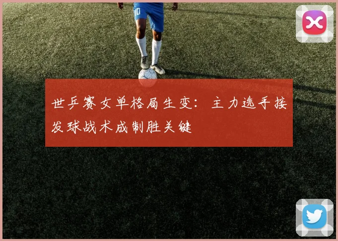 世乒赛女单格局生变:主力选手接发球战术成制胜关键
