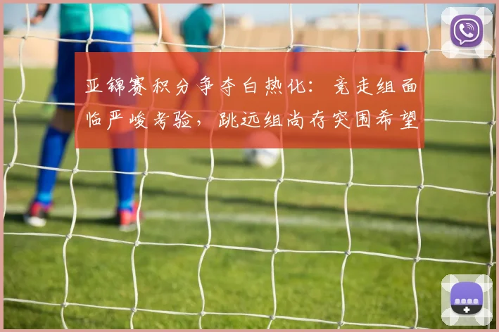 亚锦赛积分争夺白热化：竞走组面临严峻考验，跳远组尚存突围希望