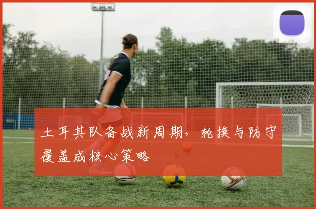 土耳其队备战新周期,轮换与防守覆盖成核心策略