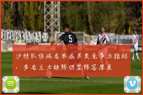 沙特队伤病名单成另类竞争力指标，多名主力缺阵仍显阵容厚度