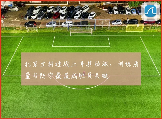 北京女排迎战土耳其劲旅,训练质量与防守覆盖成胜负关键
