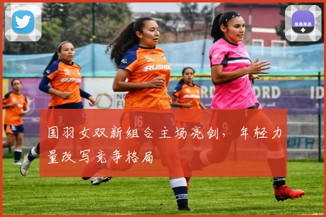 国羽女双新组合主场亮剑,年轻力量改写竞争格局
