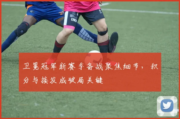 卫冕冠军新赛季备战聚焦细节,积分与接发成破局关键