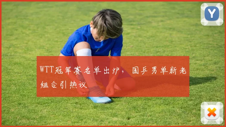WTT冠军赛名单出炉，国乒男单新老组合引热议