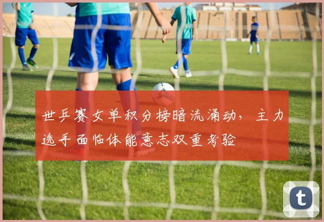 世乒赛女单积分榜暗流涌动,主力选手面临体能意志双重考验