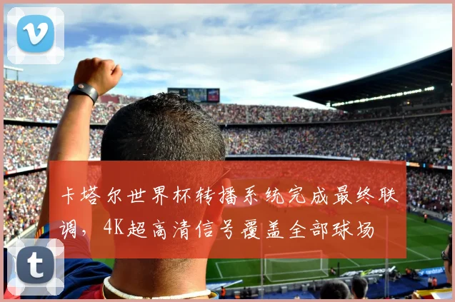 卡塔尔世界杯转播系统完成最终联调,4K超高清信号覆盖全部球场