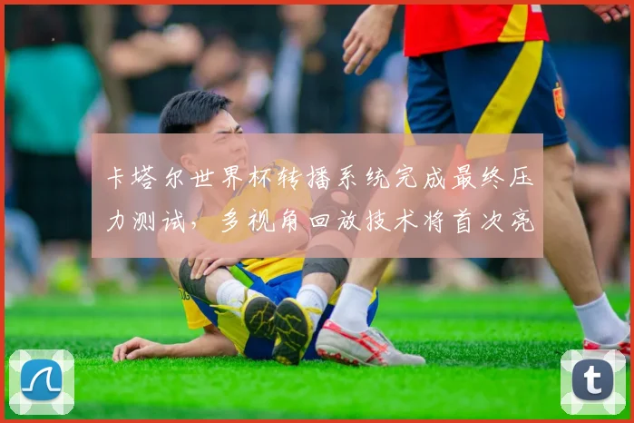 卡塔尔世界杯转播系统完成最终压力测试，多视角回放技术将首次亮相