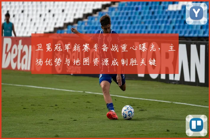 卫冕冠军新赛季备战重心曝光,主场优势与地图资源成制胜关键