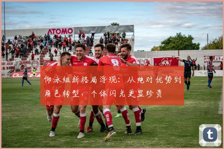 仰泳组新格局浮现：从绝对优势到角色转型，个体闪光更显珍贵