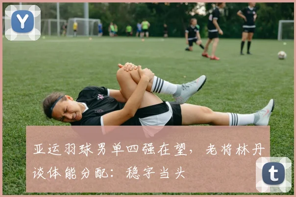 亚运羽球男单四强在望，老将林丹谈体能分配：稳字当头