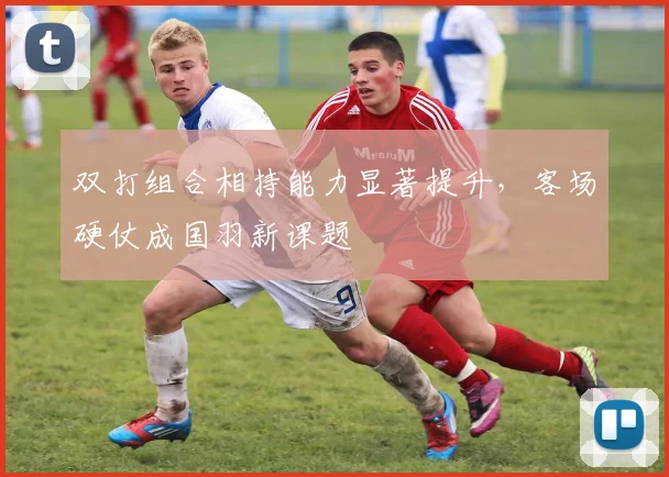 双打组合相持能力显著提升,客场硬仗成国羽新课题